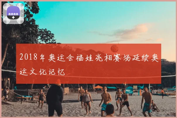 2018年奥运会福娃亮相赛场延续奥运文化记忆