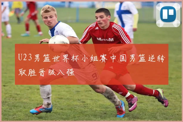 U23男篮世界杯小组赛中国男篮逆转取胜晋级八强