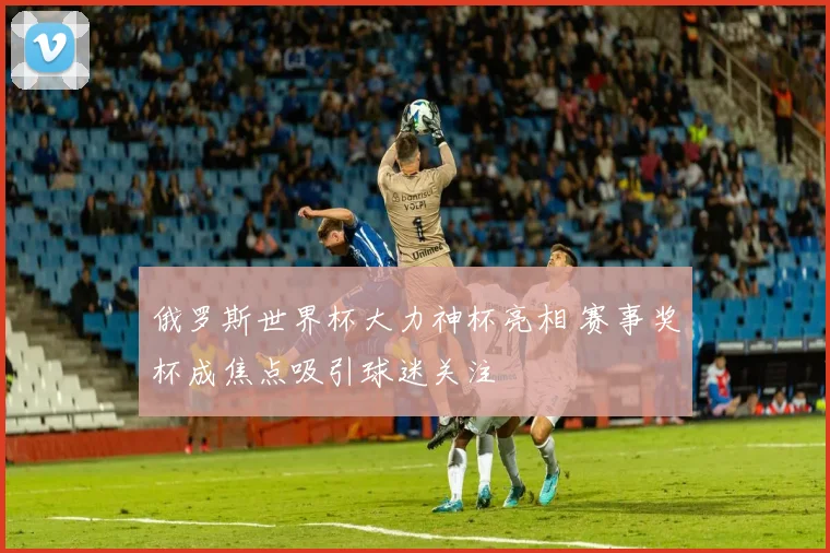 俄罗斯世界杯大力神杯亮相 赛事奖杯成焦点吸引球迷关注