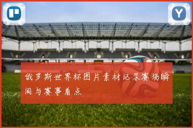 俄罗斯世界杯图片素材记录赛场瞬间与赛事看点