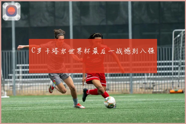 C罗卡塔尔世界杯最后一战憾别八强