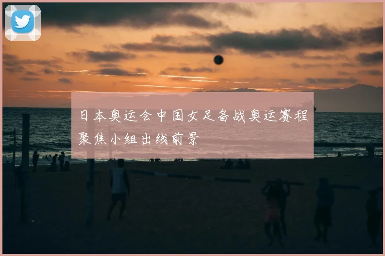 日本奥运会中国女足备战奥运赛程聚焦小组出线前景