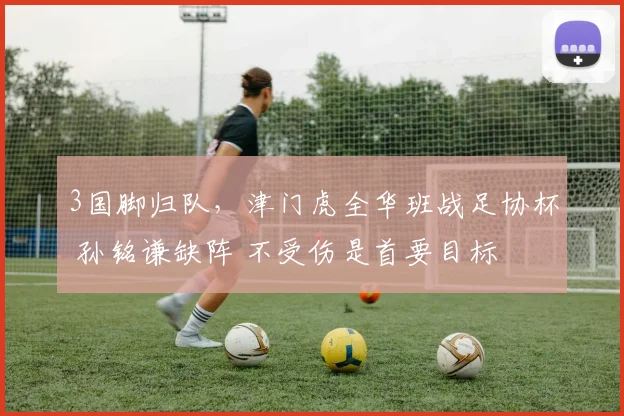 3国脚归队，津门虎全华班战足协杯 孙铭谦缺阵 不受伤是首要目标