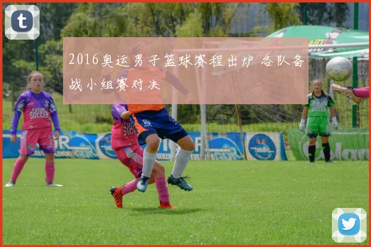 2016奥运男子篮球赛程出炉 各队备战小组赛对决