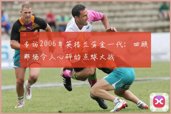 专访2006年英格兰黄金一代：回顾那场令人心碎的点球大战