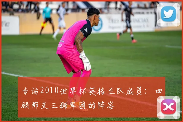 专访2010世界杯英格兰队成员：回顾那支三狮军团的阵容