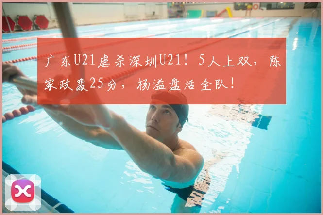 广东U21虐杀深圳U21！5人上双，陈家政轰25分，杨溢盘活全队！