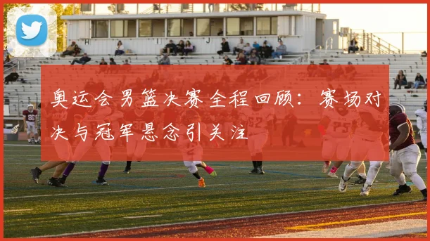 奥运会男篮决赛全程回顾:赛场对决与冠军悬念引关注