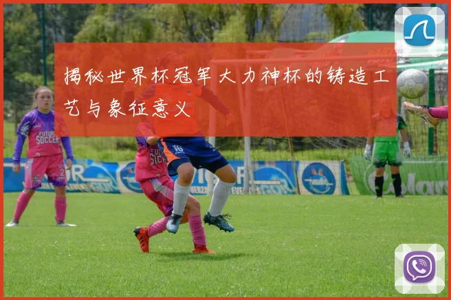 揭秘世界杯冠军大力神杯的铸造工艺与象征意义