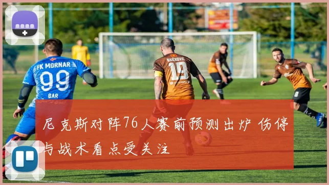 尼克斯对阵76人赛前预测出炉 伤停与战术看点受关注