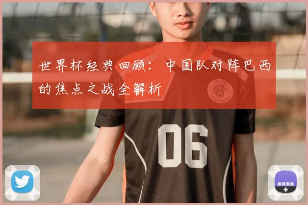 世界杯经典回顾：中国队对阵巴西的焦点之战全解析