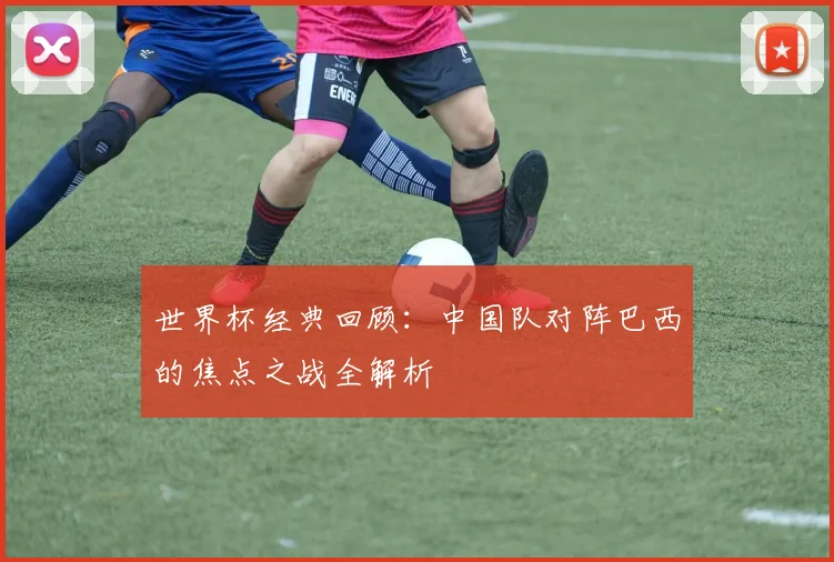世界杯经典回顾：中国队对阵巴西的焦点之战全解析