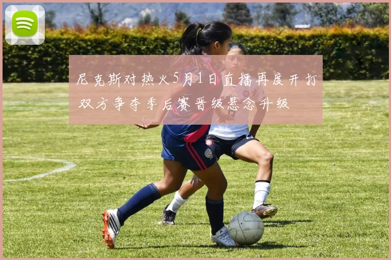 尼克斯对热火5月1日直播再度开打 双方争夺季后赛晋级悬念升级
