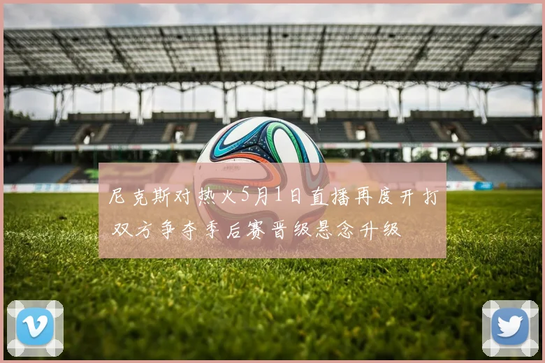 尼克斯对热火5月1日直播再度开打 双方争夺季后赛晋级悬念升级