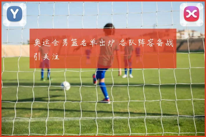 奥运会男篮名单出炉 各队阵容备战引关注