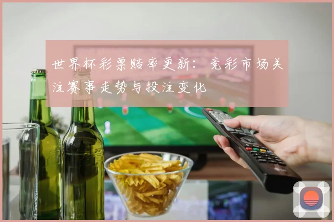 世界杯彩票赔率更新：竞彩市场关注赛事走势与投注变化