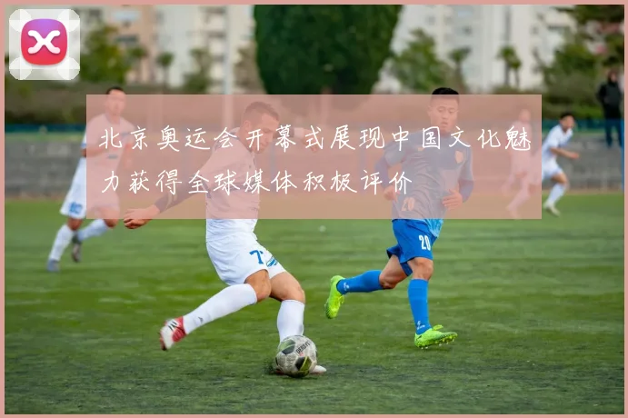 北京奥运会开幕式展现中国文化魅力获得全球媒体积极评价