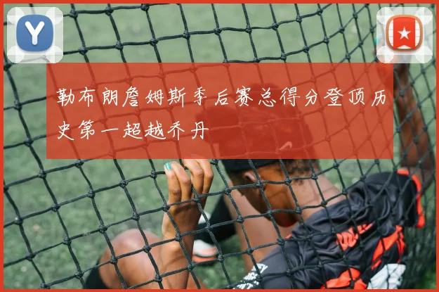 勒布朗詹姆斯季后赛总得分登顶历史第一超越乔丹