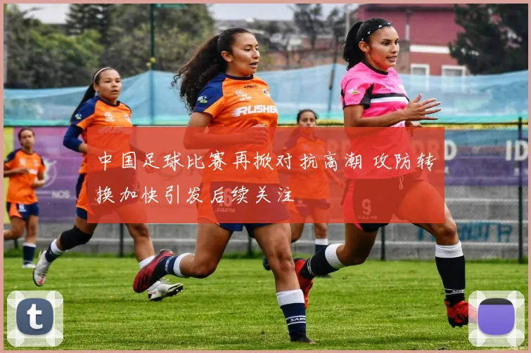 中国足球比赛再掀对抗高潮 攻防转换加快引发后续关注