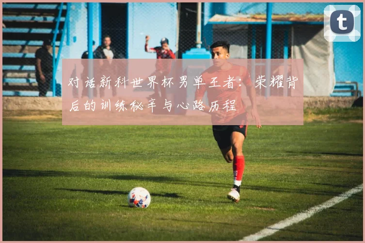 对话新科世界杯男单王者：荣耀背后的训练秘辛与心路历程