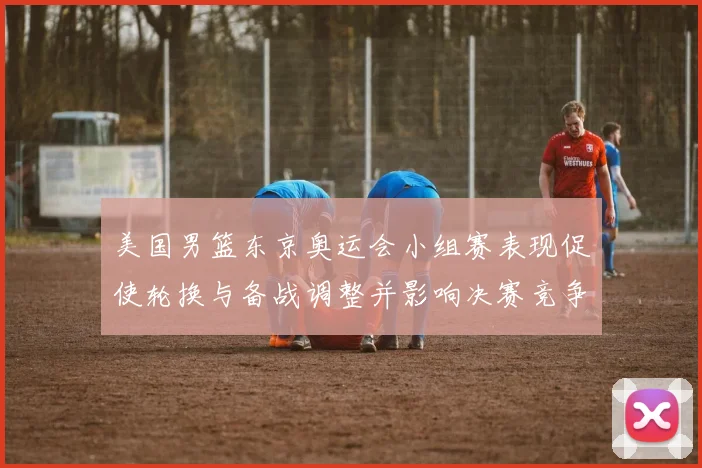 美国男篮东京奥运会小组赛表现促使轮换与备战调整并影响决赛竞争力