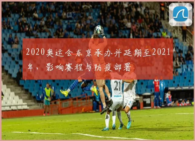 2020奥运会东京承办并延期至2021年，影响赛程与防疫部署