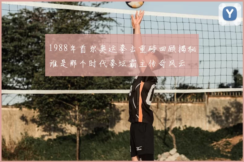 1988年首尔奥运拳击重磅回顾揭秘谁是那个时代拳坛霸主传奇风云