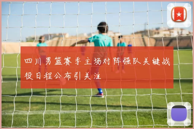 四川男篮赛季主场对阵强队关键战役日程公布引关注