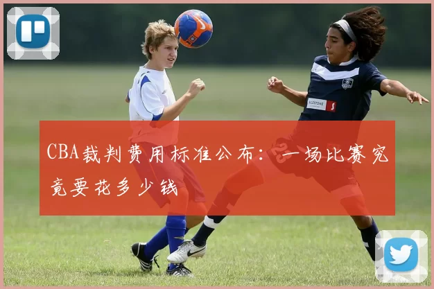 CBA裁判费用标准公布：一场比赛究竟要花多少钱