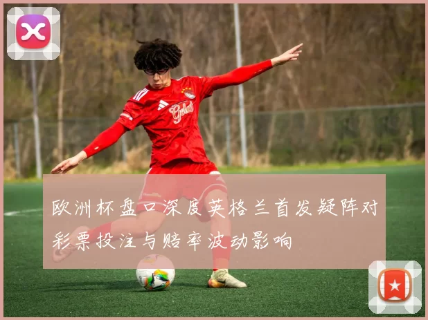 欧洲杯盘口深度英格兰首发疑阵对彩票投注与赔率波动影响