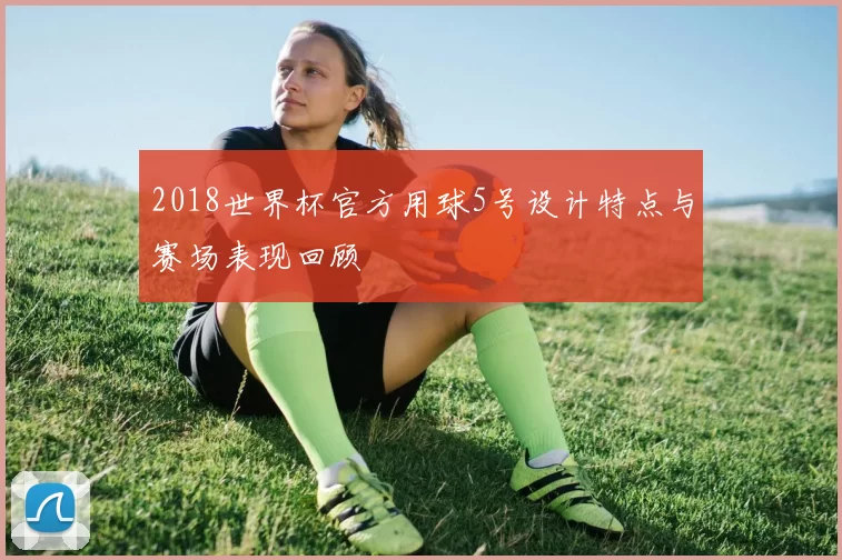 2018世界杯官方用球5号设计特点与赛场表现回顾