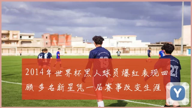 2014年世界杯黑人球员爆红表现回顾 多名新星凭一届赛事改变生涯