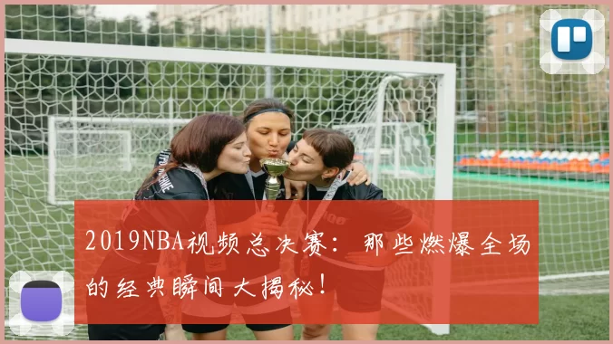 2019NBA视频总决赛：那些燃爆全场的经典瞬间大揭秘！