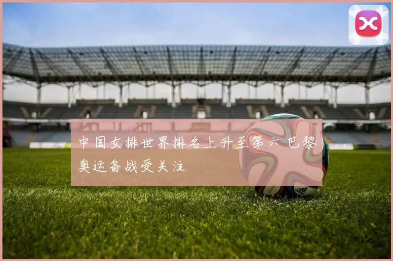 中国女排世界排名上升至第六 巴黎奥运备战受关注