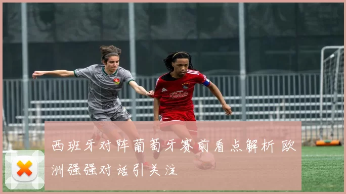 西班牙对阵葡萄牙赛前看点解析 欧洲强强对话引关注