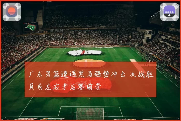 广东男篮遭遇黑马强势冲击 决战胜负或左右季后赛前景