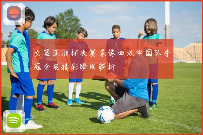 女篮亚洲杯决赛录像回放中国队夺冠全场精彩瞬间解析