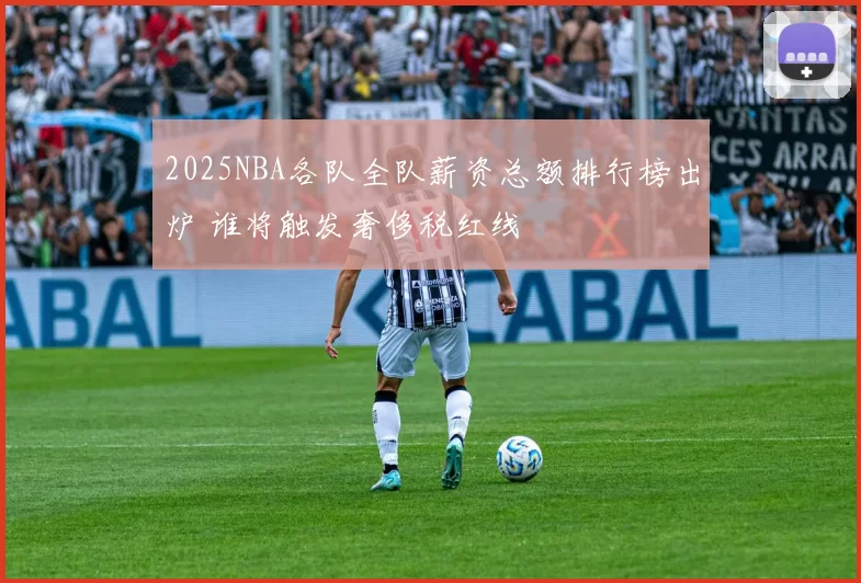 2025NBA各队全队薪资总额排行榜出炉 谁将触发奢侈税红线