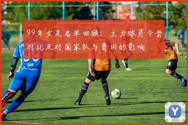 99年女足名单回顾:主力球员今昔对比及对国家队与青训的影响