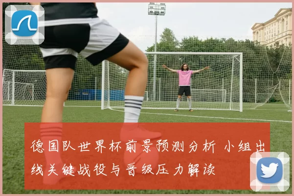 德国队世界杯前景预测分析 小组出线关键战役与晋级压力解读