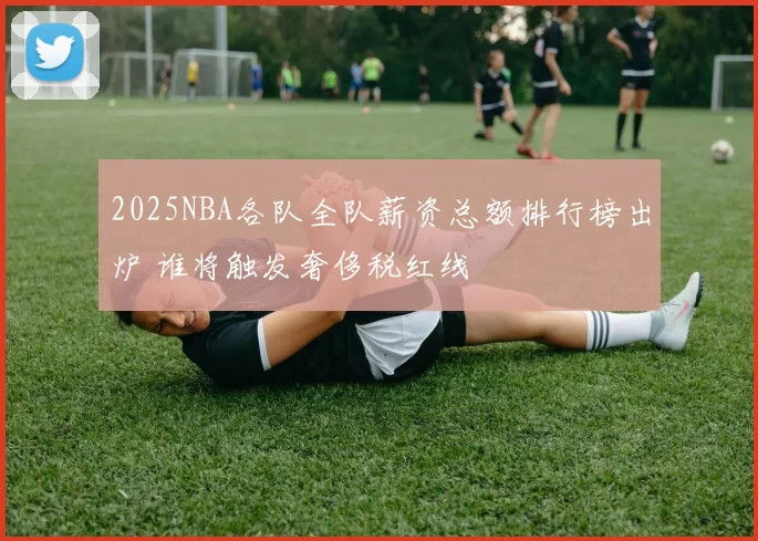 2025NBA各队全队薪资总额排行榜出炉 谁将触发奢侈税红线