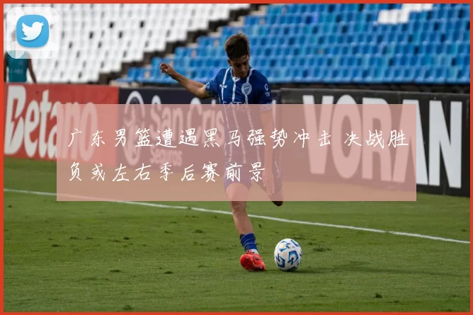 广东男篮遭遇黑马强势冲击 决战胜负或左右季后赛前景