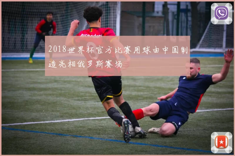 2018世界杯官方比赛用球由中国制造亮相俄罗斯赛场