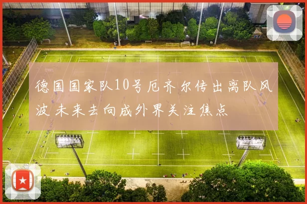 德国国家队10号厄齐尔传出离队风波 未来去向成外界关注焦点