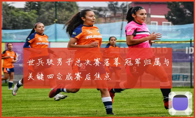 世兵联男子总决赛落幕 冠军归属与关键回合成赛后焦点