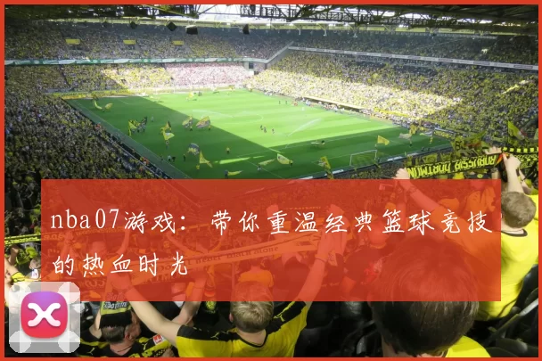 nba07游戏：带你重温经典篮球竞技的热血时光