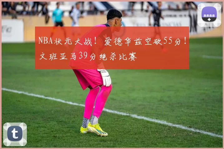 NBA状元大战!爱德华兹空砍55分!文班亚马39分绝杀比赛