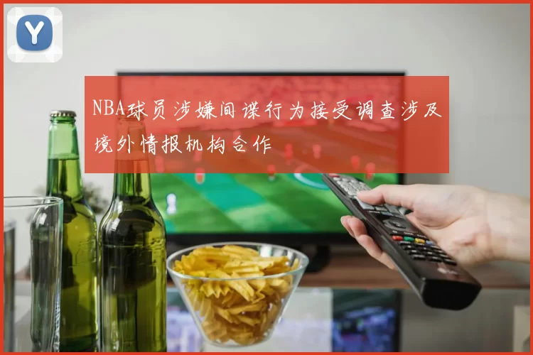NBA球员涉嫌间谍行为接受调查涉及境外情报机构合作