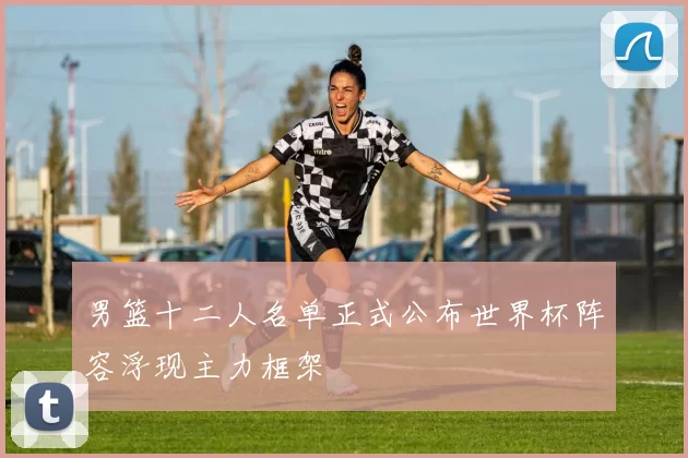 男篮十二人名单正式公布世界杯阵容浮现主力框架