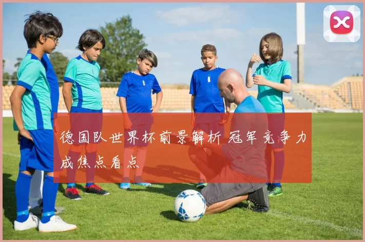 德国队世界杯前景解析 冠军竞争力成焦点看点